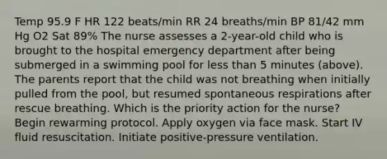 Temp 95.9 F HR 122 beats/min RR 24 breaths/min BP 81/42 mm Hg O2 Sat 89% The nurse assesses a 2-year-old child who is brought to the hospital emergency department after being submerged in a swimming pool for less than 5 minutes (above). The parents report that the child was not breathing when initially pulled from the pool, but resumed spontaneous respirations after rescue breathing. Which is the priority action for the nurse? Begin rewarming protocol. Apply oxygen via face mask. Start IV fluid resuscitation. Initiate positive-pressure ventilation.