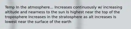 Temp In the atmosphere... Increases continuously w/ increasing altitude and nearness to the sun Is highest near the top of the troposphere Increases in the stratosphere as alt increases Is lowest near the surface of the earth