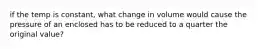 if the temp is constant, what change in volume would cause the pressure of an enclosed has to be reduced to a quarter the original value?