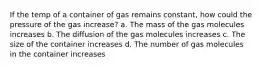 If the temp of a container of gas remains constant, how could the pressure of the gas increase? a. The mass of the gas molecules increases b. The diffusion of the gas molecules increases c. The size of the container increases d. The number of gas molecules in the container increases