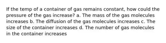 If the temp of a container of gas remains constant, how could the pressure of the gas increase? a. The mass of the gas molecules increases b. The diffusion of the gas molecules increases c. The size of the container increases d. The number of gas molecules in the container increases