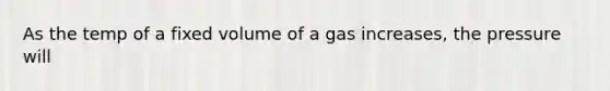 As the temp of a fixed volume of a gas increases, the pressure will