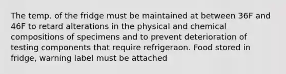 The temp. of the fridge must be maintained at between 36F and 46F to retard alterations in the physical and chemical compositions of specimens and to prevent deterioration of testing components that require refrigeraon. Food stored in fridge, warning label must be attached