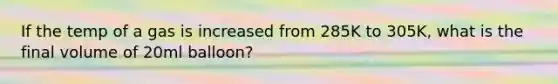 If the temp of a gas is increased from 285K to 305K, what is the final volume of 20ml balloon?