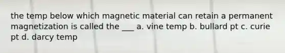 the temp below which magnetic material can retain a permanent magnetization is called the ___ a. vine temp b. bullard pt c. curie pt d. darcy temp