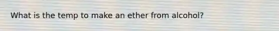 What is the temp to make an ether from alcohol?