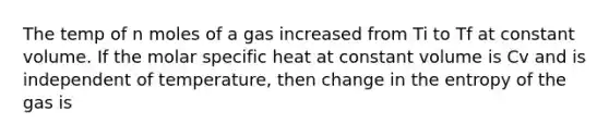 The temp of n moles of a gas increased from Ti to Tf at constant volume. If the molar specific heat at constant volume is Cv and is independent of temperature, then change in the entropy of the gas is