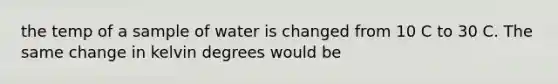 the temp of a sample of water is changed from 10 C to 30 C. The same change in kelvin degrees would be