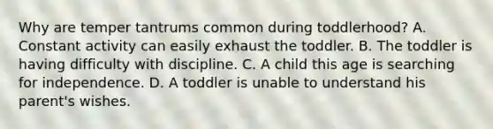 Why are temper tantrums common during toddlerhood? A. Constant activity can easily exhaust the toddler. B. The toddler is having difficulty with discipline. C. A child this age is searching for independence. D. A toddler is unable to understand his parent's wishes.