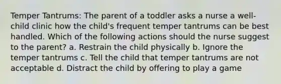 Temper Tantrums: The parent of a toddler asks a nurse a well-child clinic how the child's frequent temper tantrums can be best handled. Which of the following actions should the nurse suggest to the parent? a. Restrain the child physically b. Ignore the temper tantrums c. Tell the child that temper tantrums are not acceptable d. Distract the child by offering to play a game