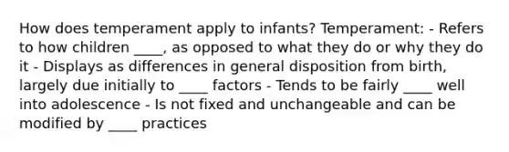 How does temperament apply to infants? Temperament: - Refers to how children ____, as opposed to what they do or why they do it - Displays as differences in general disposition from birth, largely due initially to ____ factors - Tends to be fairly ____ well into adolescence - Is not fixed and unchangeable and can be modified by ____ practices