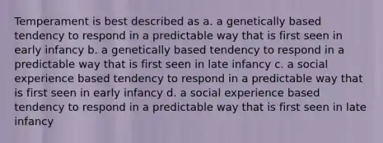 Temperament is best described as a. a genetically based tendency to respond in a predictable way that is first seen in early infancy b. a genetically based tendency to respond in a predictable way that is first seen in late infancy c. a social experience based tendency to respond in a predictable way that is first seen in early infancy d. a social experience based tendency to respond in a predictable way that is first seen in late infancy