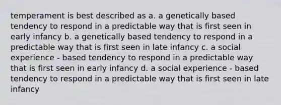 temperament is best described as a. a genetically based tendency to respond in a predictable way that is first seen in early infancy b. a genetically based tendency to respond in a predictable way that is first seen in late infancy c. a social experience - based tendency to respond in a predictable way that is first seen in early infancy d. a social experience - based tendency to respond in a predictable way that is first seen in late infancy