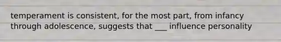 temperament is consistent, for the most part, from infancy through adolescence, suggests that ___ influence personality