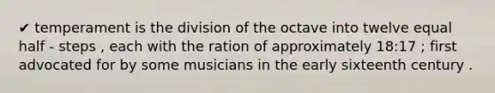 ✔ temperament is the division of the octave into twelve equal half - steps , each with the ration of approximately 18:17 ; first advocated for by some musicians in the early sixteenth century .