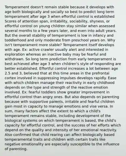 Temperament doesn't remain stable because it develops with age both biologically and socially so best to predict long term temperament after age 3 when effortful control is established Scores of attention span, irritability, sociability, shyness, or effortful control on young children stay similar when assessed several months to a few years later, and even into adult years. But the overall stability of temperament is low in infancy and toddlerhood and only moderate from preschool years on. Why isn't temperament more stable? Temperament itself develops with age. Ex: active crawler usually alert and interested in exploration whereas an inactive baby may be fearful and withdrawn. So long term prediction from early temperament is best achieved after age 3 when children's style of responding are better established. Effortful control increases a lot between age 2.5 and 3, believed that at this time areas in the prefrontal cortex involved in suppressing impulses develops rapidly. Ease with which children manage their reactivity in early childhood depends on the type and strength of the reactive emotion involved. Ex: fearful toddlers show greater improvement in effortful control than angry ones. But also depends on parenting because with supportive parents, irritable and fearful children gain most in capacity to manage emotions and vise versa. In sum, many factors affect the extent to which a child's temperament remains stable, including development of the biological systems on which temperament is based, the child's capacity for effortful control, and the success of her efforts which depend on the quality and intensity of her emotional reactivity. Also confirmed that child rearing can affect biologically based temperamental traits and children with certain traits like negative emotionality are especially susceptible to the influence of parenting.