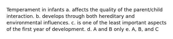 Temperament in infants a. affects the quality of the parent/child interaction. b. develops through both hereditary and environmental influences. c. is one of the least important aspects of the first year of development. d. A and B only e. A, B, and C