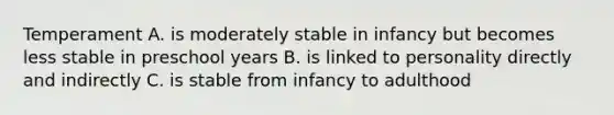 Temperament A. is moderately stable in infancy but becomes less stable in preschool years B. is linked to personality directly and indirectly C. is stable from infancy to adulthood