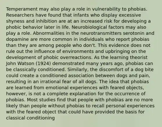 Temperament may also play a role in vulnerability to phobias. Researchers have found that infants who display excessive shyness and inhibition are at an increased risk for developing a phobic behavior later in life. Neurobiological factors may also play a role. Abnormalities in the neurotransmitters serotonin and dopamine are more common in individuals who report phobias than they are among people who don't. This evidence does not rule out the influence of environments and upbringing on the development of phobic overreactions. As the learning theorist John Watson (1924) demonstrated many years ago, phobias can be classically conditioned. Similarly, the discomfort of a dog bite could create a conditioned association between dogs and pain, resulting in an irrational fear of all dogs. The idea that phobias are learned from emotional experiences with feared objects, however, is not a complete explanation for the occurrence of phobias. Most studies find that people with phobias are no more likely than people without phobias to recall personal experiences with the feared object that could have provided the basis for classical conditioning