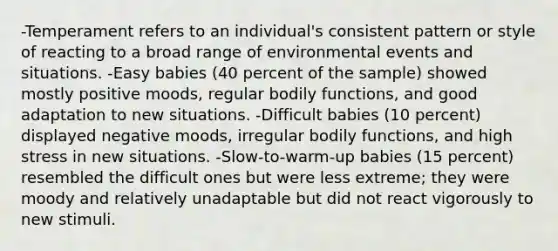 -Temperament refers to an individual's consistent pattern or style of reacting to a broad range of environmental events and situations. -Easy babies (40 percent of the sample) showed mostly positive moods, regular bodily functions, and good adaptation to new situations. -Difficult babies (10 percent) displayed negative moods, irregular bodily functions, and high stress in new situations. -Slow-to-warm-up babies (15 percent) resembled the difficult ones but were less extreme; they were moody and relatively unadaptable but did not react vigorously to new stimuli.