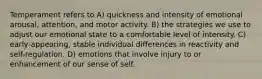 Temperament refers to A) quickness and intensity of emotional arousal, attention, and motor activity. B) the strategies we use to adjust our emotional state to a comfortable level of intensity. C) early-appearing, stable individual differences in reactivity and self-regulation. D) emotions that involve injury to or enhancement of our sense of self.