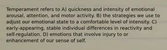 Temperament refers to A) quickness and intensity of emotional arousal, attention, and motor activity. B) the strategies we use to adjust our emotional state to a comfortable level of intensity. C) early-appearing, stable individual differences in reactivity and self-regulation. D) emotions that involve injury to or enhancement of our sense of self.