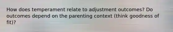 How does temperament relate to adjustment outcomes? Do outcomes depend on the parenting context (think goodness of fit)?