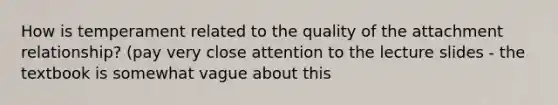 How is temperament related to the quality of the attachment relationship? (pay very close attention to the lecture slides - the textbook is somewhat vague about this