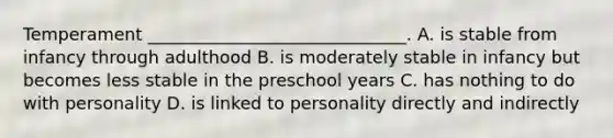 Temperament ______________________________. A. is stable from infancy through adulthood B. is moderately stable in infancy but becomes less stable in the preschool years C. has nothing to do with personality D. is linked to personality directly and indirectly