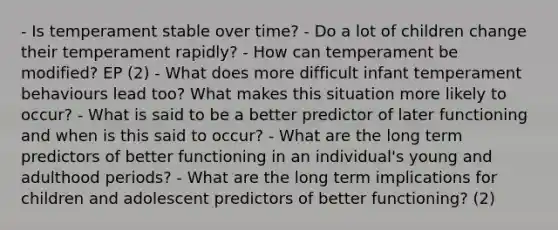 - Is temperament stable over time? - Do a lot of children change their temperament rapidly? - How can temperament be modified? EP (2) - What does more difficult infant temperament behaviours lead too? What makes this situation more likely to occur? - What is said to be a better predictor of later functioning and when is this said to occur? - What are the long term predictors of better functioning in an individual's young and adulthood periods? - What are the long term implications for children and adolescent predictors of better functioning? (2)