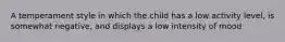 A temperament style in which the child has a low activity level, is somewhat negative, and displays a low intensity of mood