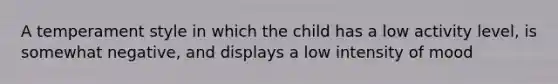 A temperament style in which the child has a low activity level, is somewhat negative, and displays a low intensity of mood