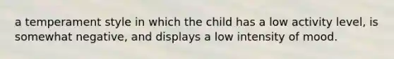 a temperament style in which the child has a low activity level, is somewhat negative, and displays a low intensity of mood.