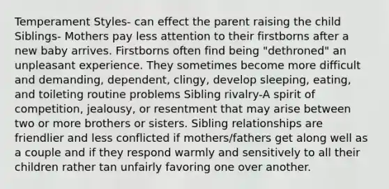 Temperament Styles- can effect the parent raising the child Siblings- Mothers pay less attention to their firstborns after a new baby arrives. Firstborns often find being "dethroned" an unpleasant experience. They sometimes become more difficult and demanding, dependent, clingy, develop sleeping, eating, and toileting routine problems Sibling rivalry-A spirit of competition, jealousy, or resentment that may arise between two or more brothers or sisters. Sibling relationships are friendlier and less conflicted if mothers/fathers get along well as a couple and if they respond warmly and sensitively to all their children rather tan unfairly favoring one over another.