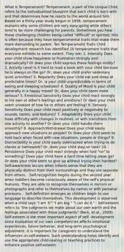 What is Temperament? Temperament, a part of the Unique Child, refers to the individualized blueprint that each child is born with and that determines how he reacts to the world around him. Based on a thirty-year study begun in 1956, temperament explains why some children are very easy-going while others tend to be more challenging for parents. Sometimes you hear these challenging children being called "difficult" or spirited; this is often because they have temperamental traits that make them more demanding to parent. Ten Temperament Traits Child development research has identified 10 temperament traits that everyone exhibits to some extent. They are: 1. Intensity Does your child show happiness or frustration strongly and dramatically? Or does your child express those feelings mildly? 2. Activity Level Is it hard to read a book with your child because he is always on the go? Or, does your child prefer sedentary quiet activities? 3. Regularity Does your child eat and sleep at predictable times? Or, is your child unpredictable in terms of eating and sleeping schedules? 4. Quality of Mood Is your child generally in a happy mood? Or, does your child seem more serious? 5. Emotional Sensitivity Does your child react strongly to his own or other's feelings and emotions? Or does your child seem unaware of how he or others are feeling? 6. Sensory Sensitivity Does your child react positively or negatively to sounds, tastes, and textures? 7. Adaptability Does your child have difficulty with changes in routines, or with transitions from one activity to another? Or does your child handle them smoothly? 8. Approach/Withdrawal Does your child easily approach new situations or people? Or does your child seem to hold back when faced with new situations, people or things? 9. Distractibility Is your child easily sidetracked when trying to do chores or homework? Or, does your child stay on task? 10. Persistence Does your child react strongly when told "no" to something? Does your child have a hard time letting ideas go? Or does your child seem to give up without trying their hardest? · Self-awareness occurs when infants sense that they are physically distinct from their surroundings and they are separate from others. · Self-recognition begins during the second year when toddlers become consciously aware of the self's physical features. They are able to recognize themselves in mirrors or photographs and refer to themselves by names or with personal pronouns. · Self-definition emerges as children begin to use language to describe themselves. This development is observed when a child says "I am 3!" "I am big." "I can do it." · Self-esteem refers to "the judgments we make about our own worth and the feelings associated with those judgments" (Berk, et al., 2009). Self-esteem is the most important aspect of self -development since evaluation of our own competencies affects emotional experiences, future behavior, and long-term psychological adjustment. It is important for caregivers to understand the influences on self-esteem. Such understanding helps identify and use the appropriate child-rearing or teaching practices to enhance positive self-esteem.