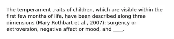 The temperament traits of children, which are visible within the first few months of life, have been described along three dimensions (Mary Rothbart et al., 2007): surgency or extroversion, negative affect or mood, and ____.