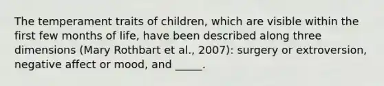 The temperament traits of children, which are visible within the first few months of life, have been described along three dimensions (Mary Rothbart et al., 2007): surgery or extroversion, negative affect or mood, and _____.