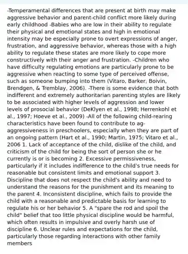 -Temperamental differences that are present at birth may make aggressive behavior and parent-child conflict more likely during early childhood -Babies who are low in their ability to regulate their physical and emotional states and high in emotional intensity may be especially prone to overt expressions of anger, frustration, and aggressive behavior, whereas those with a high ability to regulate these states are more likely to cope more constructively with their anger and frustration. -Children who have difficulty <a href='https://www.questionai.com/knowledge/krcAhxawR5-regulating-emotions' class='anchor-knowledge'>regulating emotions</a> are particularly prone to be aggressive when reacting to some type of perceived offense, such as someone bumping into them (Vitaro, Barker, Boivin, Brendgen, & Tremblay, 2006). -There is some evidence that both indifferent and extremely authoritarian parenting styles are likely to be associated with higher levels of aggression and lower levels of prosocial behavior (DeKlyen et al., 1998; Herrenkohl et al., 1997; Hoeve et al., 2009) -All of the following child-rearing characteristics have been found to contribute to ag-aggressiveness in preschoolers, especially when they are part of an ongoing pattern (Hart et al., 1990; Martin, 1975; Vitaro et al., 2006 1. Lack of acceptance of the child, dislike of the child, and criticism of the child for being the sort of person she or he currently is or is becoming 2. Excessive permissiveness, particularly if it includes indifference to the child's true needs for reasonable but consistent limits and emotional support 3. Discipline that does not respect the child's ability and need to understand the reasons for the punishment and its meaning to the parent 4. Inconsistent discipline, which fails to provide the child with a reasonable and predictable basis for learning to regulate his or her behavior 5. A "spare the rod and spoil the child" belief that too little physical discipline would be harmful, which often results in impulsive and overly harsh use of discipline 6. Unclear rules and expectations for the child, particularly those regarding interactions with other family members