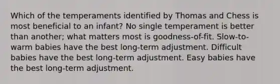 Which of the temperaments identified by Thomas and Chess is most beneficial to an infant? No single temperament is better than another; what matters most is goodness-of-fit. Slow-to-warm babies have the best long-term adjustment. Difficult babies have the best long-term adjustment. Easy babies have the best long-term adjustment.