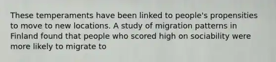 These temperaments have been linked to people's propensities to move to new locations. A study of migration patterns in Finland found that people who scored high on sociability were more likely to migrate to