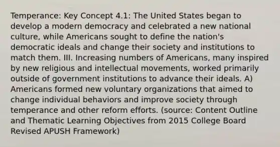 Temperance: Key Concept 4.1: The United States began to develop a modern democracy and celebrated a new national culture, while Americans sought to define the nation's democratic ideals and change their society and institutions to match them. III. Increasing numbers of Americans, many inspired by new religious and intellectual movements, worked primarily outside of government institutions to advance their ideals. A) Americans formed new voluntary organizations that aimed to change individual behaviors and improve society through temperance and other reform efforts. (source: Content Outline and Thematic Learning Objectives from 2015 College Board Revised APUSH Framework)