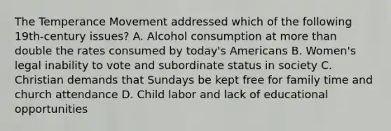 The Temperance Movement addressed which of the following 19th-century issues? A. Alcohol consumption at more than double the rates consumed by today's Americans B. Women's legal inability to vote and subordinate status in society C. Christian demands that Sundays be kept free for family time and church attendance D. Child labor and lack of educational opportunities