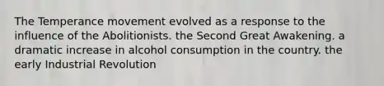 The Temperance movement evolved as a response to the influence of the Abolitionists. the Second Great Awakening. a dramatic increase in alcohol consumption in the country. the early Industrial Revolution