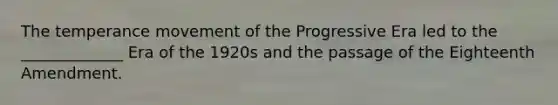 The temperance movement of the Progressive Era led to the _____________ Era of the 1920s and the passage of the Eighteenth Amendment.