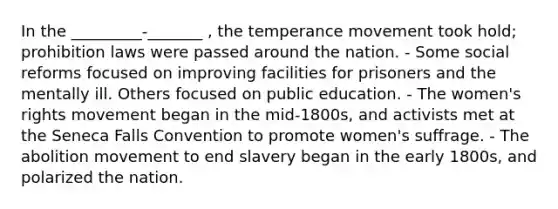 In the _________-_______ , the temperance movement took hold; prohibition laws were passed around the nation. - Some social reforms focused on improving facilities for prisoners and the mentally ill. Others focused on public education. - The women's rights movement began in the mid-1800s, and activists met at the Seneca Falls Convention to promote women's suffrage. - The abolition movement to end slavery began in the early 1800s, and polarized the nation.