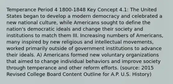 Temperance Period 4 1800-1848 Key Concept 4.1: The United States began to develop a modern democracy and celebrated a new national culture, while Americans sought to define the nation's democratic ideals and change their society and institutions to match them III. Increasing numbers of Americans, many inspired by new religious and intellectual movements, worked primarily outside of government institutions to advance their ideals. A) Americans formed new voluntary organizations that aimed to change individual behaviors and improve society through temperance and other reform efforts. (source: 2015 Revised College Board Content Outline for A.P. U.S. History)