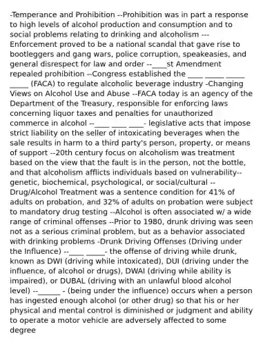 -Temperance and Prohibition --Prohibition was in part a response to high levels of alcohol production and consumption and to social problems relating to drinking and alcoholism ---Enforcement proved to be a national scandal that gave rise to bootleggers and gang wars, police corruption, speakeasies, and general disrespect for law and order --____st Amendment repealed prohibition --Congress established the ____ _____ _____ _____ (FACA) to regulate alcoholic beverage industry -Changing Views on Alcohol Use and Abuse --FACA today is an agency of the Department of the Treasury, responsible for enforcing laws concerning liquor taxes and penalties for unauthorized commerce in alcohol --____ ____ ____- legislative acts that impose strict liability on the seller of intoxicating beverages when the sale results in harm to a third party's person, property, or means of support --20th century focus on alcoholism was treatment based on the view that the fault is in the person, not the bottle, and that alcoholism afflicts individuals based on vulnerability--genetic, biochemical, psychological, or social/cultural --Drug/Alcohol Treatment was a sentence condition for 41% of adults on probation, and 32% of adults on probation were subject to mandatory drug testing --Alcohol is often associated w/ a wide range of criminal offenses --Prior to 1980, drunk driving was seen not as a serious criminal problem, but as a behavior associated with drinking problems -Drunk Driving Offenses (Driving under the Influence) --____ _____- the offense of driving while drunk, known as DWI (driving while intoxicated), DUI (driving under the influence, of alcohol or drugs), DWAI (driving while ability is impaired), or DUBAL (driving with an unlawful blood alcohol level) --______ - (being under the influence) occurs when a person has ingested enough alcohol (or other drug) so that his or her physical and mental control is diminished or judgment and ability to operate a motor vehicle are adversely affected to some degree