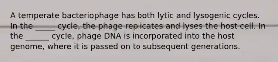 A temperate bacteriophage has both lytic and lysogenic cycles. In the _____ cycle, the phage replicates and lyses the host cell. In the ______ cycle, phage DNA is incorporated into the host genome, where it is passed on to subsequent generations.