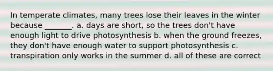 In temperate climates, many trees lose their leaves in the winter because _______. a. days are short, so the trees don't have enough light to drive photosynthesis b. when the ground freezes, they don't have enough water to support photosynthesis c. transpiration only works in the summer d. all of these are correct