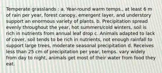 Temperate grasslands : a. Year-round warm temps., at least 6 m of rain per year, forest canopy, emergent layer, and understory support an enormous variety of plants. b. Precipitation spread evenly throughout the year, hot summers/cold winters, soil is rich in nutrients from annual leaf drop c. Animals adapted to lack of cover, soil tends to be rich in nutrients, not enough rainfall to support large trees, moderate seasonal precipitation d. Receives less than 25 cm of precipitation per year, temps. vary widely from day to night, animals get most of their water from food they eat.